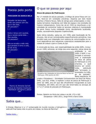 O que se passa por aqui
Doca de pesca de Pedrouços
Na 1.ª metade do século passado, o tráfego de peixe fresco em Lis-
boa, fazia-se em condições precárias: disperso por dois locais
(Santos e Ribeira Nova), falta de abrigo para embarcações e insta-
lações terrestres impróprias com falta de espaço e de condições de
higiene indispensáveis. Como tal, já em 1934 se reconheceu a ne-
cessidade de concentrar todos os serviços relativos à manipulação
de peixe fresco numa instalação única, devidamente localizada,
ampla, racionalmente disposta e apetrechada.
Após vários estudos, optou-se, em 1946, pela localização de Pe-
drouços, não só por considerações especificamente portuárias, mas
também pela sua integração num sistema de comunicações na na-
tural dependência dos esquemas urbanísticos estabelecidos para a
cidade de Lisboa e para a Costa do Sol.
A construção da doca, sob responsabilidade da então AGPL, iniciou-
se em 1949, sofrendo, ao longo dos anos seguinte, várias obras de
ampliação e, em
1956 a AGPL é au-
torizada a concessi-
onar a exploração
da doca de pesca
de Pedrouços a uma
empresa, a qual
deveria ser consti-
tuída, sobretudo
pelo “principais in-
teressados no tráfe-
go de pescado”.
Nesta sequência, foi
criada a Docapesca – Sociedade Concessionária da Doca de Pesca,
SARL, que fica, então, a explorar a doca de pesca de Pedrouços a
partir de 1966, ano em que são oficialmente inauguradas as suas
instalações, até 2003, ano em que são encerrados os serviços de
1.ª e 2.ª venda de pescado em Pedrouços.
Fontes: Boletim do Porto de Lisboa n.os 68, 172 e 185
Docapesca—1961-2011, Jorge Pires e Sara Costa
Sabia que…
A Energy Observer é a 1.ª embarcação do mundo movida a hidrogénio e
está até final deste mês no porto de Lisboa, na Doca da Marinha?
Saiba mais...
Poesia pelo porto
PESCADOR DA BARCA BELA
Pescador da barca bela,
Onde vais pescar com ela.
Que é tão bela,
Oh pescador?
(…)
Deita o lanço com cautela,
Que a sereia canta bela...
Mas cautela,
Oh pescador!
Não se enrede a rede nela,
Que perdido é remo e vela,
Só de vê-la,
Oh pescador.
(…)
Poema de Almeida Garrett
Pintura de Stephan Koekkoek -
“Atardecer con barca y pesca-
dor”
Fonte: Veículos Elétricos
Perspetiva das instalações do Porto de Pesca na Doca de
Pedrouços, 1956 (acervo do CDI)
 