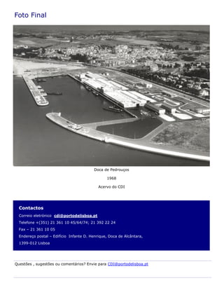 Contactos
Correio eletrónico cdi@portodelisboa.pt
Telefone +(351) 21 361 10 45/64/74; 21 392 22 24
Fax – 21 361 10 05
Endereço postal – Edifício Infante D. Henrique, Doca de Alcântara,
1399-012 Lisboa
Foto Final
Questões , sugestões ou comentários? Envie para CDI@portodelisboa.pt
Doca de Pedrouços
1968
Acervo do CDI
 