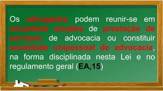 Os advogados podem reunir-se em
sociedade simples de prestação de
serviços de advocacia ou constituir
sociedade unipessoal de advocacia,
na forma disciplinada nesta Lei e no
regulamento geral (EA,15)
 