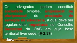 Os advogados podem constituir
sociedade simples, unipessoal ou
pluripessoal, de prestação de
serviços de advocacia, a qual deve ser
regularmente registrada no Conselho
Seccional da OAB em cuja base
territorial tiver sede. (RG,37)
 