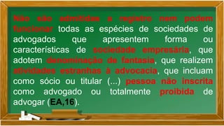 Não são admitidas a registro nem podem
funcionar todas as espécies de sociedades de
advogados que apresentem forma ou
características de sociedade empresária, que
adotem denominação de fantasia, que realizem
atividades estranhas à advocacia, que incluam
como sócio ou titular (...) pessoa não inscrita
como advogado ou totalmente proibida de
advogar (EA,16).
 