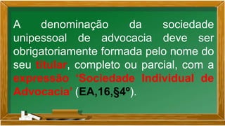 A denominação da sociedade
unipessoal de advocacia deve ser
obrigatoriamente formada pelo nome do
seu titular, completo ou parcial, com a
expressão ‘Sociedade Individual de
Advocacia’ (EA,16,§4º).
 