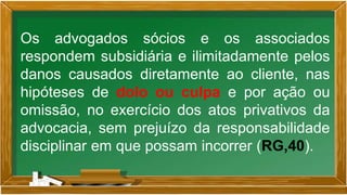 Os advogados sócios e os associados
respondem subsidiária e ilimitadamente pelos
danos causados diretamente ao cliente, nas
hipóteses de dolo ou culpa e por ação ou
omissão, no exercício dos atos privativos da
advocacia, sem prejuízo da responsabilidade
disciplinar em que possam incorrer (RG,40).
 