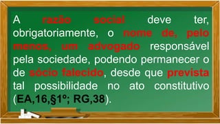 A razão social deve ter,
obrigatoriamente, o nome de, pelo
menos, um advogado responsável
pela sociedade, podendo permanecer o
de sócio falecido, desde que prevista
tal possibilidade no ato constitutivo
(EA,16,§1º; RG,38).
 