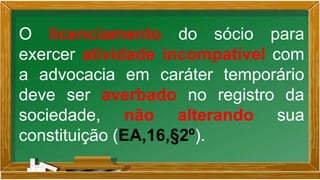O licenciamento do sócio para
exercer atividade incompatível com
a advocacia em caráter temporário
deve ser averbado no registro da
sociedade, não alterando sua
constituição (EA,16,§2º).
 