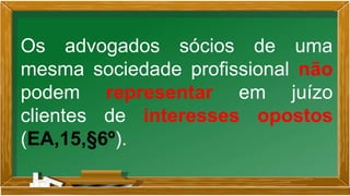 Os advogados sócios de uma
mesma sociedade profissional não
podem representar em juízo
clientes de interesses opostos
(EA,15,§6º).
 