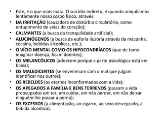 • Este, é o que mais mata. O suicídio indireto, é quando aniquilamos
lentamente nosso corpo físico, através:
• DA IRRITAÇÃO (causadora de distúrbio circulatório, como
entupimento de veias do coração);
• CALMANTES (a busca da tranquilidade artificial);
• ALUCINÓGENOS (a busca da euforia ilusória através da maconha,
cocaína, bebidas alcoólicas, etc.);
• O VÍCIO MENTAL COMO OS HIPOCONDRÍACOS (que de tanto
imaginar doença, ficam doentes);
• OS MELANCÓLICOS (adoecem porque a parte psicológica está em
baixa);
• OS MALEDICENTES (se envenenam com o mal que julgam
identificar nos outros);
• OS REBELDES (os eternos inconformados com a vida);
• OS APEGADOS A FAMÍLIA E BENS TERRENOS (passam a vida
preocupados em ter, em cuidar, em não perder, em não deixar
ninguém lhe passar a perna);
• OS EXCESSOS (à alimentação, ao cigarro, ao sexo desregrado, à
bebida alcoólica).
 