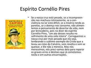 Espírito Cornélio Pires
• Se a nossa cruz está pesada, se a incompreen-
são nos machuca intimamente, se a con-
vivência no lar está difícil, se a miséria ronda as
panelas, se a doença nos consome, não alimen-
temos o pensamento de desertar da vida, nem
por brincadeira, pois no dizer do espírito
Cornélio Pires, "um ato desses resulta no
sofrimento de uma vida inteira". Carreguemos a
nossa cruz por mais pesada que ela seja,
lembrando o sublime exemplo do Cristo que a
levou ao cimo do Calvário, sem revolta e sem se
queixar, e Ele não a merecia. Mas nós
merecemos, nós preci-samos dela para reparar
os graves erros e deslizes que já cometemos
nesta e em outras encarnações.
 
