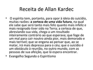 Receita de Allan Kardec
• O espírita tem, portanto, para opor à ideia do suicídio,
muitas razões: a certeza de uma vida futura, na qual
ele sabe que será tanto mais feliz quanto mais infeliz e
mais resignado tiver sido na Terra; a certeza de que,
abreviando sua vida, chega a um resultado
inteiramente contrário ao que esperava; que foge de
um mal para cair noutro ainda pior, mais demorado e
mais terrível; que se engana ao pensar que, ao se
matar, irá mais depressa para o céu; que o suicídio é
um obstáculo à reunião, no outro mundo, com as
pessoas de sua afeição, que lá espera encontrar.
• Evangelho Segundo o Espiritismo
 