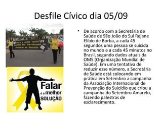 Desfile Cívico dia 05/09
• De acordo com a Secretária de
Saúde de São João do Sul Rejane
Elíbio de Borba, a cada 45
segundos uma pessoa se suicida
no mundo e a cada 45 minutos no
Brasil, segundo dados atuais da
OMS (Organização Mundial de
Saúde). Em uma tentativa de
reduzir esse número, a Secretária
de Saúde está colocando em
prática em Setembro a campanha
da Associação Internacional de
Prevenção do Suicídio que criou a
campanha do Setembro Amarelo,
fazendo palestras de
esclarecimento.
 