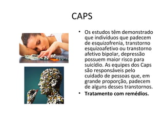 CAPS
• Os estudos têm demonstrado
que indivíduos que padecem
de esquizofrenia, transtorno
esquizoafetivo ou transtorno
afetivo bipolar, depressão
possuem maior risco para
suicídio. As equipes dos Caps
são responsáveis pelo
cuidado de pessoas que, em
grande proporção, padecem
de alguns desses transtornos.
• Tratamento com remédios.
 