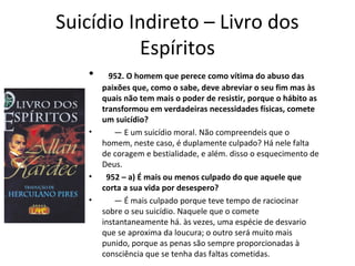 Suicídio Indireto – Livro dos
Espíritos
• 952. O homem que perece como vítima do abuso das
paixões que, como o sabe, deve abreviar o seu fim mas às
quais não tem mais o poder de resistir, porque o hábito as
transformou em verdadeiras necessidades físicas, comete
um suicídio?
• — E um suicídio moral. Não compreendeis que o
homem, neste caso, é duplamente culpado? Há nele falta
de coragem e bestialidade, e além. disso o esquecimento de
Deus.
• 952 – a) É mais ou menos culpado do que aquele que
corta a sua vida por desespero?
• — É mais culpado porque teve tempo de raciocinar
sobre o seu suicídio. Naquele que o comete
instantaneamente há. às vezes, uma espécie de desvario
que se aproxima da loucura; o outro será muito mais
punido, porque as penas são sempre proporcionadas à
consciência que se tenha das faltas cometidas.
 