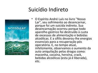 Suicídio Indireto
• O Espírito André Luís no livro "Nosso
Lar", seu sofrimento ao desencarnar,
porque foi um suicida indireto. Sua
desencarnação ocorreu porque todo
aparelho gástrico foi destruído à custa
de excessos de alimentação e bebidas
alcoólicas. E a sífilis devorou-lhe energias
essenciais para a recuperação pós
operatória. E, no tempo atual,
infelizmente, observamos o aumento da
auto aniquilação pelas drogas como:
maconha, cocaína, heroína, crack,
bebidas alcoólicas (esta já é liberada),
etc.
 