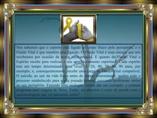 Nós sabemos que o espírito está ligado ao corpo físico pelo perispírito, e o
Fluido Vital é que mantém essa ligação. O Fluido Vital é uma energia que nós
recebemos por ocasião da nossa reencarnação. E quanto de Fluido Vital o
Espírito recebe para realizar o seu aperfeiçoamento espiritual? Cada espírito
tem um tempo determinado para viver; 5, 20, 40, 70, 80, 90 anos, por
exemplo, e, consequentemente, recebe uma carga de Fluido Vital compatível.
O suicida, ao sair da vida física antes do tempo determinado, quebra todo o
processo estabelecido para a sua jornada terrena, causando problemas sérios
no seu perispírito. Fazendo uma analogia, vamos dar um exemplo: a criatura
programa uma viagem de férias. Então, ela abastece o carro de acordo com a
quilometragem que vai percorrer, certo?
 