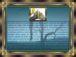 De início observa-se a persistência mais prolongada e firme do laço que une o
espírito ao corpo. Isto acontece porque este laço está, quase sempre, na
plenitude de sua força no momento em que se parte, ao passo que, quando se
trata de morte natural, ele se enfraquece gradualmente e, às vezes, chega até a
se desfazer antes de a vida se extinguir totalmente no corpo. As consequências
advindas desse estado de coisas são o prolongamento da perturbação do
espírito, seguida da ilusão que o faz acreditar, por um tempo mais ou menos
longo, que ele ainda faz parte do mundo dos vivos. Informam as pessoas que
se suicidaram, através de médiuns espíritas pelos quais se comunicam, que não
existem palavras para descrever os sofrimentos (inenarráveis, portanto) por
que passa um suicida no mundo espiritual, não por castigo divino, mas por
frustração, sentimento de culpa, colhendo o que semeou.
 