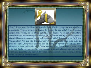 Em O Livro dos Espíritos, na questão 944, Kardec pergunta aos Mentores
espirituais: Tem o homem o direito de dispor da sua vida? E os Espíritos
respondem: “Não, só a Deus assiste esse direito. O suicídio voluntário
transforma-se numa transgressão desta lei”. Questão 945: Que se deve pensar
do suicídio que tem como causa o desgosto da vida? Respondem os Espíritos:
“Insensatos! Por que não trabalhavam? A existência não lhes teria sido tão
pesada”. 950. Que pensar daquele que se mata, na esperança de chegar mais
depressa a uma vida melhor? – Outra loucura! Que faça o bem e mais certo
estará de lá chegar, pois, matando-se, retarda a sua entrada num mundo melhor
e terá que pedir lhe seja permitido voltar, para concluir a vida a que pôs termo
sob o influxo de uma ideia falsa.
 