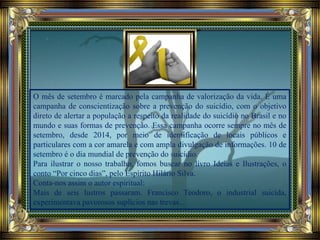 O mês de setembro é marcado pela campanha de valorização da vida. É uma
campanha de conscientização sobre a prevenção do suicídio, com o objetivo
direto de alertar a população a respeito da realidade do suicídio no Brasil e no
mundo e suas formas de prevenção. Essa campanha ocorre sempre no mês de
setembro, desde 2014, por meio de identificação de locais públicos e
particulares com a cor amarela e com ampla divulgação de informações. 10 de
setembro é o dia mundial de prevenção do suicídio.
Para ilustrar o nosso trabalho, fomos buscar no livro Ideias e Ilustrações, o
conto “Por cinco dias”, pelo Espírito Hilário Silva.
Conta-nos assim o autor espiritual:
Mais de seis lustros passaram. Francisco Teodoro, o industrial suicida,
experimentava pavorosos suplícios nas trevas...
 