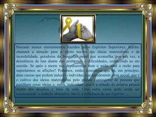 Baseado nesses ensinamentos trazidos pelos Espíritos Superiores, Kardec
chamará a atenção para o efeito nocivo das ideias materialistas e da
incredulidade, geradoras da frouxidão moral que aconselha, por sua vez, a
desistência da luta diante dos problemas e dificuldades, conduzindo ao ato
suicida. Se após a morte nos depararemos com o nada, qual a razão para
suportarmos as aflições? Podemos, então, considerar que há, em princípio,
duas causas que podem induzir o indivíduo a se autodestruir: uma social, que é
o cultivo das ideias materialistas pelo grande contingente de pessoas que
partilham essas ideias e, outra, individual, que é a atitude da própria pessoa
diante dos desafios e lutas da vida. Uma outra causa pode ainda ser
acrescentada: a indução obsessiva, isto é, a influência de um Espírito, ...
 