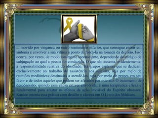 ... movido por vingança ou outro sentimento inferior, que consegue entrar em
sintonia e envolver a sua vítima a ponto de forçá-la na tomada da decisão. Isso
ocorre, por vezes, de modo totalmente inconsciente, dependendo do estágio de
subjugação ao qual a pessoa foi conduzida. O que não ausenta, evidentemente,
a responsabilidade relativa do obsidiado. Há grupos espíritas que se dedicam
exclusivamente ao trabalho de assistência aos suicidas, seja por meio de
reuniões mediúnicas destinadas a atendê-los, seja por meio de preces em seu
favor e de todos aqueles que podem ser afetados por este ato. O tratamento de
desobsessão, quando essa causa estiver envolvida, é uma terapêutica eficaz e
fundamental para afastar os efeitos da ação invisível do Espírito obsessor.
Kardec orienta essa prática com detalhe e clareza em O Livro dos Médiuns.
 