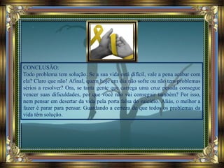 CONCLUSÃO:
Todo problema tem solução. Se a sua vida está difícil, vale a pena acabar com
ela? Claro que não! Afinal, quem hoje em dia não sofre ou não tem problemas
sérios a resolver? Ora, se tanta gente que carrega uma cruz pesada consegue
vencer suas dificuldades, por que você não vai conseguir também? Por isso,
nem pensar em desertar da vida pela porta falsa do suicídio. Aliás, o melhor a
fazer é parar para pensar. Guardando a certeza de que todos os problemas da
vida têm solução.
 