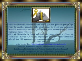 Deus não abandona nenhum de Seus filhos, por mais pecador que ele seja.
Falar de suicídio, portanto, pode salvar vidas. E, é isso que desejamos.
Nenhum sofrimento é eterno e todo esforço será recompensado, portanto,
meditemos nessas reflexões.
OBS: O Ministério da Saúde celebrou uma parceria com o Centro de
Valorização da Vida (CVV), uma organização que oferece apoio emocional,
pelo telefone 188, à pessoas com pensamentos suicidas.
Muita Paz!
Visite o meu Blog: http://espiritual-espiritual.blogspot.com.br
A serviço da Doutrina Espírita; com estudos comentados.
Leia Kardec! Estude Kardec! Pratique Kardec! Divulgue Kardec!
O amanhã é sempre um dia a ser conquistado. Pense nisso!
 