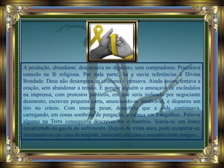 A produção, abundante, descansava no depósito, sem compradores. Procurava
consolo na fé religiosa. Por toda parte, lia e ouvia referências à Divina
Bondade. Deus não desampara as criaturas – pensava. Ainda assim, tentava a
oração, sem abandonar a tensão. E porque alguém o ameaçava de escândalos
na imprensa, com protestos públicos, em que seria indicado por negociante
desonesto, escreveu pequena carta, anunciando-se insolvável, e disparou um
tiro no crânio. Com imenso pesar, descobriu que a vida continuava,
carregando, em zonas sombrias de purgação, a cabeça em frangalhos...Palavra
alguma na Terra conseguiria descrever-lhe o martírio. Sentia-se um louco
encarcerado na gaiola do sofrimento. Depois de trinta anos, pode recuperar-se,
internando-se em casa de reajuste, reavendo afeições e reconhecendo amigos..
 