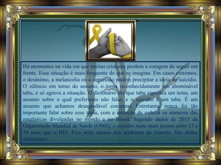 Há momentos na vida em que muitas criaturas perdem a coragem de seguir em
frente. Essa situação é mais frequente do que se imagina. Em casos extremos,
o desânimo, a melancolia ou a depressão podem precipitar a ideia do suicídio.
O silêncio em torno do assunto, o torna reconhecidamente um abominável
tabu, e só agrava a situação. O dicionário diz que tabu significa um tema, um
assunto sobre o qual preferimos não falar, e o suicídio é um tabu. É um
assunto que achamos desagradável comentar. Entretanto, nunca foi tão
importante falar sobre esse tema, com a intenção de reduzir os números das
estatísticas divulgadas no mundo e no Brasil. Segundo dados de 2015 da
Organização Mundial de Saúde (OMS), o suicídio mata mais jovens entre 15 e
29 anos que o HIV. Fica atrás apenas dos acidentes de trânsito. São dados
alarmantes.
 