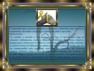 É importante que as pessoas ao redor se coloquem à disposição para ouvir sem
julgamentos, deixando a criatura à vontade para falar o que sente.
REFLEXÃO:
Na verdade, o suicídio é, basicamente, uma fuga. O suicida quer fugir de
situações embaraçosas, como o desgosto, problemas financeiros, remorso,
doença grave, tristeza por se sentir só, vazio, sem o apoio da família, sentindo-
se como se fosse um fardo para as outras pessoas; em outras situações, por não
ser compreendido pela sociedade; sem falar na depressão, por diversos
motivos. Podemos citar o caso de uma esposa ciumenta que recorreu ao
suicídio. Depois, viu que seu marido se casou justamente com aquela de quem
tivera ciúme. Passara o seu marido e seus filhos às mãos daquela suposta rival.
 