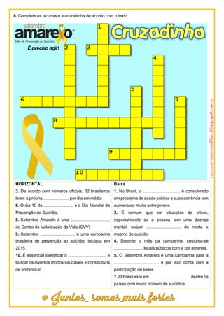 8. Complete as lacunas e a cruzadinha de acordo com o texto:
HORIZONTAL
3. De acordo com números oficiais, 32 brasileiros
tiram a própria ...................... por dia em média
6. O dia 10 de .......................... é o Dia Mundial de
Prevenção do Suicídio.
8. Setembro Amarelo é uma ..................................
do Centro de Valorização da Vida (CVV)
9. Setembro .............................. é uma campanha
brasileira de prevenção ao suicídio, iniciada em
2015.
10. É essencial identificar o ................................. e
buscar os diversos modos saudáveis e construtivos
de enfrentá-lo.
Baixa
1. No Brasil, o ................................ é considerado
um problema de saúde pública e sua ocorrência tem
aumentado muito entre jovens.
2. É comum que em situações de crises,
especialmente se a pessoa tem uma doença
mental, surjam .............................. de morte e
mesmo de suicídio
4. Durante o mês da campanha, costuma-se
......................... locais públicos com a cor amarela.
5. O Setembro Amarelo é uma campanha para a
....................................... e por isso conta com a
participação de todos.
7. O Brasil está em ................................... dentre os
países com maior número de suicídios.
 