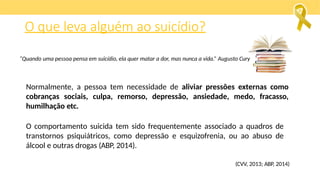 O que leva alguém ao suicídio?
Normalmente, a pessoa tem necessidade de aliviar pressões externas como
cobranças sociais, culpa, remorso, depressão, ansiedade, medo, fracasso,
humilhação etc.
O comportamento suicida tem sido frequentemente associado a quadros de
transtornos psiquiátricos, como depressão e esquizofrenia, ou ao abuso de
álcool e outras drogas (ABP, 2014).
(CVV, 2013; ABP, 2014)
“Quando uma pessoa pensa em suicídio, ela quer matar a dor, mas nunca a vida.” Augusto Cury
 