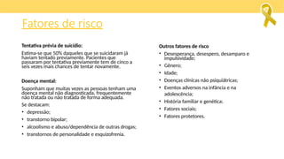 Fatores de risco
Tentativa prévia de suicídio:
Estima-se que 50% daqueles que se suicidaram já
haviam tentado previamente. Pacientes que
passaram por tentativa previamente tem de cinco a
seis vezes mais chances de tentar novamente.
Doença mental:
Suponham que muitas vezes as pessoas tenham uma
doença mental não diagnosticada, frequentemente
não tratada ou não tratada de forma adequada.
Se destacam:
• depressão;
• transtorno bipolar;
• alcoolismo e abuso/dependência de outras drogas;
• transtornos de personalidade e esquizofrenia.
Outros fatores de risco
• Desesperança, desespero, desamparo e
impulsividade;
• Gênero;
• Idade;
• Doenças clínicas não psiquiátricas;
• Eventos adversos na infância e na
adolescência;
• História familiar e genética;
• Fatores sociais;
• Fatores protetores.
 