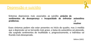 Sintomas depressivos mais associados ao suicídio: prejuízo da
autoestima
, e
resolver
sentimentos de desesperança e incapacidade de enfrentar
problemas.
Esses sintomas podem não estar presentes no início do quadro, mas à medida
que a depressão vai se tornando mais grave, a baixa da autoestima vai piorando,
vão surgindo sentimentos de inutilidade e, progressivamente, o indivíduo vai
ficando mais desesperado.
Ballone (2003)
Depressão e suicídio
 