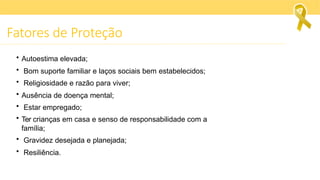 Fatores de Proteção
• Autoestima elevada;
• Bom suporte familiar e laços sociais bem estabelecidos;
• Religiosidade e razão para viver;
• Ausência de doença mental;
• Estar empregado;
• Ter crianças em casa e senso de responsabilidade com a
família;
• Gravidez desejada e planejada;
• Resiliência.
 