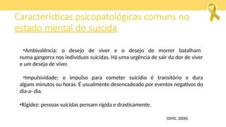 •Ambivalência: o desejo de viver e o desejo de morrer batalham
numa gangorra nos indivíduos suicidas. Há uma urgência de sair da dor de viver
e um desejo de viver.
•Impulsividade: o impulso para cometer suicídio é transitório e dura
alguns minutos ou horas. É usualmente desencadeado por eventos negativos do
dia-a- dia.
•Rigidez: pessoas suicidas pensam rígida e drasticamente.
(OMS, 2000)
Características psicopatológicas comuns no
estado mental do suicida
 