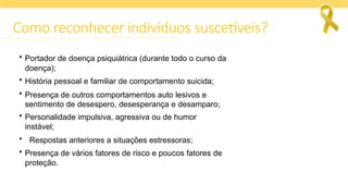 Como reconhecer indivíduos suscetíveis?
• Portador de doença psiquiátrica (durante todo o curso da
doença);
• História pessoal e familiar de comportamento suicida;
• Presença de outros comportamentos auto lesivos e
sentimento de desespero, desesperança e desamparo;
• Personalidade impulsiva, agressiva ou de humor
instável;
• Respostas anteriores a situações estressoras;
• Presença de vários fatores de risco e poucos fatores de
proteção.
 