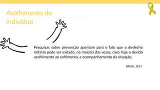 Pesquisas sobre prevenção apontam para o fato que o desfecho
nefasto pode ser evitado, na maioria das vezes, caso haja o devido
acolhimento ao sofrimento, e acompanhamento da situação.
BRASIL, 2013
Acolhimento do
indivíduo
 