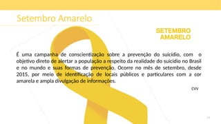 24
Setembro Amarelo
É uma campanha de conscientização sobre a prevenção do suicídio, com o
objetivo direto de alertar a população a respeito da realidade do suicídio no Brasil
e no mundo e suas formas de prevenção. Ocorre no mês de setembro, desde
2015, por meio de identificação de locais públicos e particulares com a cor
amarela e ampla divulgação de informações.
CVV
 