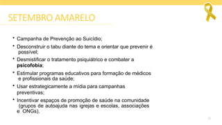 25
SETEMBRO AMARELO
• Campanha de Prevenção ao Suicídio;
• Desconstruir o tabu diante do tema e orientar que prevenir é
possível;
• Desmistificar o tratamento psiquiátrico e combater a
psicofobia;
• Estimular programas educativos para formação de médicos
e profissionais da saúde;
• Usar estrategicamente a mídia para campanhas
preventivas;
• Incentivar espaços de promoção de saúde na comunidade
(grupos de autoajuda nas igrejas e escolas, associações
e ONGs).
 