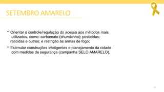 26
SETEMBRO AMARELO
• Orientar o controle/regulação do acesso aos métodos mais
utilizados, como: carbamato (chumbinho); pesticidas;
raticidas e outros; e restrição às armas de fogo;
• Estimular construções inteligentes e planejamento da cidade
com medidas de segurança (campanha SELO AMARELO).
 