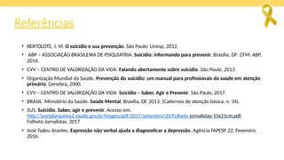 Referências
• BERTOLOTE, J. M. O suicídio e sua prevenção. São Paulo: Unesp, 2012.
• ABP – ASSOCIAÇÃO BRASILEIRA DE PSIQUIATRIA. Suicídio: informando para prevenir, Brasília, DF: CFM: ABP,
2014.
• CVV – CENTRO DE VALORIZAÇÃO DA VIDA. Falando abertamente sobre suicídio. São Paulo, 2013.
• Organização Mundial da Saúde. Prevenção do suicídio: um manual para profissionais da saúde em atenção
primária. Genebra, 2000.
• CVV – CENTRO DE VALORIZAÇÃO DA VIDA. Suicídio – Saber, Agir e Prevenir. São Paulo, 2017.
• BRASIL. Ministério da Saúde. Saúde Mental. Brasília, DF, 2013. (Cadernos de atenção básica, n. 34).
• SUS. Suicídio. Saber, agir e prevenir. Acesso em:
http://portalarquivos2.saude.gov.br/images/pdf/2017/setembro/20/Folheto-jornalistas-15x21cm.pdf.
Folheto Jornalistas. 2017
• José Tadeu Arantes. Expressão não verbal ajuda a diagnosticar a depressão. Agência FAPESP. 22. Fevereiro.
2016.
 