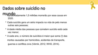 Dados sobre suicídio no
mundo
• Aproximadamente 1,5 milhões morrerão por essa causa em
2020.
• Cada suicídio gera um sério impacto na vida de pelo menos
outras seis pessoas;
• A idade média das pessoas que cometem suicídio está cada
vez menor;
• A cada ano, o número de suicídios é maior que soma (!) das
mortes causadas por homicídios, acidentes de transporte,
guerras e conflitos civis (Värnik, 2012; WHO, 2014).
 