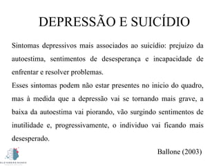 DEPRESSÃO E SUICÍDIO
Sintomas depressivos mais associados ao suicídio: prejuízo da
autoestima, sentimentos de desesperança e incapacidade de
enfrentar e resolver problemas.
Esses sintomas podem não estar presentes no inicio do quadro,
mas à medida que a depressão vai se tornando mais grave, a
baixa da autoestima vai piorando, vão surgindo sentimentos de
inutilidade e, progressivamente, o individuo vai ficando mais
desesperado.
Ballone (2003)
 