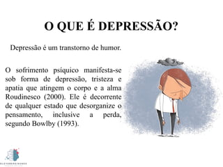 O QUE É DEPRESSÃO?
Depressão é um transtorno de humor.
O sofrimento psíquico manifesta-se
sob forma de depressão, tristeza e
apatia que atingem o corpo e a alma
Roudinesco (2000). Ele é decorrente
de qualquer estado que desorganize o
pensamento, inclusive a perda,
segundo Bowlby (1993).
 