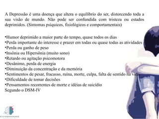 A Depressão é uma doença que altera o equilíbrio do ser, distorcendo toda a
sua visão de mundo. Não pode ser confundida com tristeza ou estados
deprimidos. (Sintomas psíquicos, fisiológicos e comportamentais)
•Humor deprimido a maior parte do tempo, quase todos os dias
•Perda importante do interesse e prazer em todas ou quase todas as atividades
•Perda ou ganho de peso
•Insônia ou Hipersônia (muito sono)
•Retardo ou agitação psicomotora
•Desânimo, perda de energia
•Diminuição da concentração e da memória
•Sentimentos de pesar, fracasso, ruína, morte, culpa, falta de sentido na vida
•Dificuldade de tomar decisões
•Pensamentos recorrentes de morte e idéias de suicídio
Segundo o DSM-IV
 