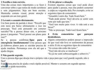 1 Escolha o tom correto.
Uma das coisas mais importantes a se fazer é
conversar sobre o que notou de modo carinhoso
e sem julgamentos. Seja um bom ouvinte.
Mantenha contato visual, preste atenção e
responda em um tom gentil.
2 Levante o assunto diretamente.
Um bom ponto de partida é dizer: "Percebi que
está meio pra baixo ultimamente e isso me
preocupa. Você está pensando em cometer
suicídio?"Se a pessoa disser sim, o próximo
passo é perguntar: "Você possui um plano para
isso?"
Se a pessoa confirmar, ligue para a
emergência imediatamente! Uma pessoa que
já elaborou planos para se suicidar precisa de
ajuda imediata. Permaneça com ela até que a
ajuda chegue.
3 Evite piorar a situação.
Existem algumas coisas que você pode dizer
para ajudar a pessoa, mas elas podem aumentar
a culpa ou vergonha dela. Por exemplo, evite os
seguintes tipos de comentário:
“Amanhã é outro dia. Tudo ficará bem.”
“Tudo pode piorar. Você deveria se sentir com
sorte por tudo que tem.”
“Você tem muito para viver. A vida está a seu
favor!”
“Não se preocupe. Tudo/você ficará bem.”
4 Evite comentários que pareçam
desdenhosos.
Alguns comentários podem passar a impressão
de que você não leva os sentimentos da pessoa
a sério. Evite os seguintes tipos de comentário:
"As coisas não estão tão ruins."
“Você não deveria se machucar.”
“Eu já me senti sobrecarregado e sobrevivi.”
5 Não guarde segredo.
Caso a pessoa diga que deseja tirar a própria vida e peça para que você guarde segredo, não o
faça!
Essa pessoa precisa de ajuda o mais rápido possível. Manter o assunto em segredo apenas
atrasará a ajuda necessária.
 