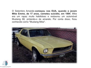 O Setembro Amarelo começou nos EUA, quando o jovem
Mike Emme, de 17 anos, cometeu suicídio, em 1994. Mike
era um rapaz muito habilidoso e restaurou um automóvel
Mustang 68, pintando-o de amarelo. Por conta disso, ficou
conhecido como "Mustang Mike".
 