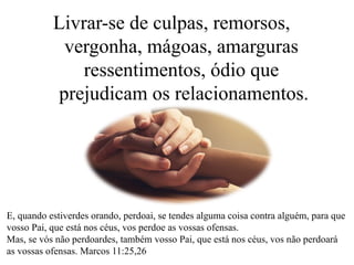 Livrar-se de culpas, remorsos,
vergonha, mágoas, amarguras
ressentimentos, ódio que
prejudicam os relacionamentos.
E, quando estiverdes orando, perdoai, se tendes alguma coisa contra alguém, para que
vosso Pai, que está nos céus, vos perdoe as vossas ofensas.
Mas, se vós não perdoardes, também vosso Pai, que está nos céus, vos não perdoará
as vossas ofensas. Marcos 11:25,26
 