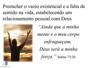Preencher o vazio existencial e a falta de
sentido na vida, estabelecendo um
relacionamento pessoal com Deus
“Ainda que a minha
mente e o meu corpo
enfraqueçam,
Deus será a minha
força.” Salmo 73:26
 
