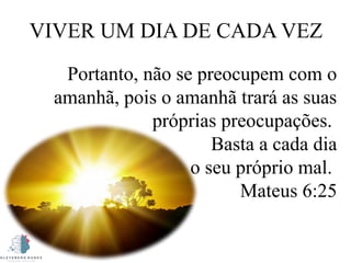 VIVER UM DIA DE CADA VEZ
Portanto, não se preocupem com o
amanhã, pois o amanhã trará as suas
próprias preocupações.
Basta a cada dia
o seu próprio mal.
Mateus 6:25
 