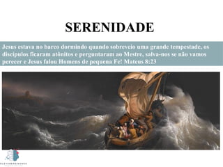 SERENIDADE
Jesus estava no barco dormindo quando sobreveio uma grande tempestade, os
discípulos ficaram atônitos e perguntaram ao Mestre, salva-nos se não vamos
perecer e Jesus falou Homens de pequena Fe! Mateus 8:23
 